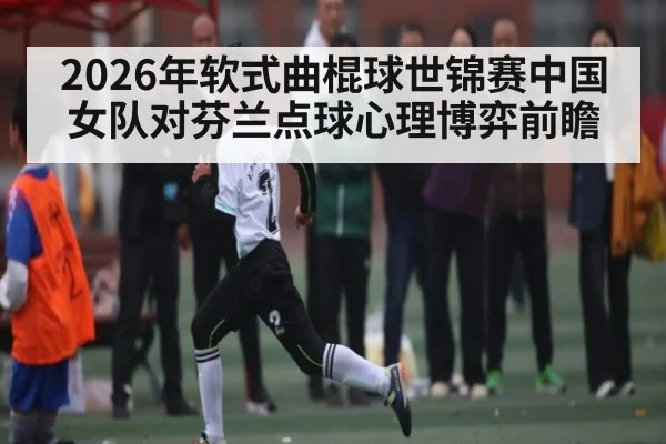 2026年软式曲棍球世锦赛中国女队对芬兰点球心理博弈前瞻（kaiyun）